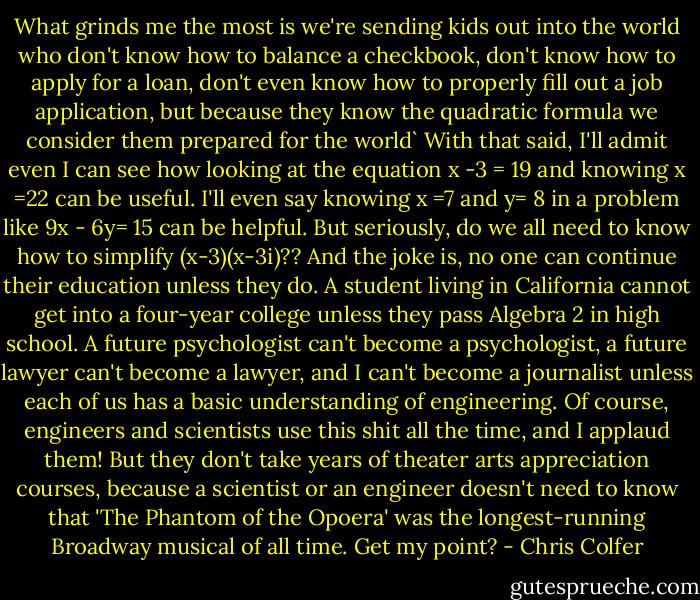 What grinds me the most is we're sending kids out into the world who don't know how to balance a checkbook, don't know how to apply for a loan, don't even know how to properly fill out a job application, but because they know the quadratic formula we consider them prepared for the world`<br />With that said, I'll admit even I can see how looking at the equation x -3 = 19 and knowing x =22 can be useful. I'll even say knowing x =7 and y= 8 in a problem like 9x - 6y= 15 can be helpful. But seriously, do we all need to know how to simplify (x-3)(x-3i)??<br />And the joke is, no one can continue their education unless they do. A student living in California cannot get into a four-year college unless they pass Algebra 2 in high school. A future psychologist can't become a psychologist, a future lawyer can't become a lawyer, and I can't become a journalist unless each of us has a basic understanding of engineering.<br />Of course, engineers and scientists use this shit all the time, and I applaud them! But they don't take years of theater arts appreciation courses, because a scientist or an engineer doesn't need to know that 'The Phantom of the Opoera' was the longest-running Broadway musical of all time.<br />Get my point? - Chris Colfer