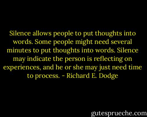 Silence allows people to put thoughts into words. Some people might need several minutes to put thoughts into words. Silence may indicate the person is reflecting on experiences, and he or she may just need time to process. - Richard E. Dodge