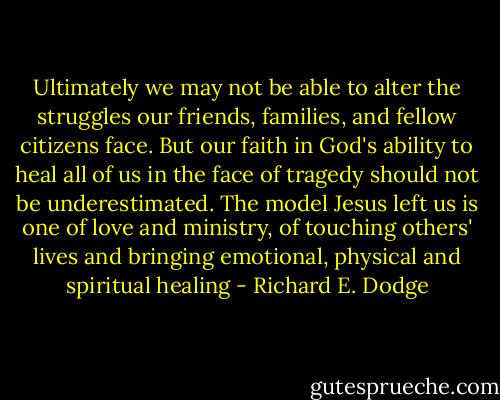 Ultimately we may not be able to alter the struggles our friends, families, and fellow citizens face. But our faith in God's ability to heal all of us in the face of tragedy should not be underestimated. The model Jesus left us is one of love and ministry, of touching others' lives and bringing emotional, physical and spiritual healing - Richard E. Dodge