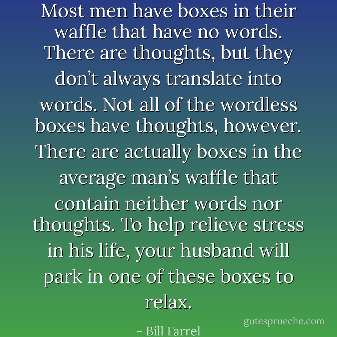 Most men have boxes in their waffle that have no words. There are thoughts, but they don’t always translate into words. Not all of the wordless boxes have thoughts, however. There are actually boxes in the average man’s waffle that contain neither words nor thoughts. To help relieve stress in his life, your husband will park in one of these boxes to relax. - Bill Farrel