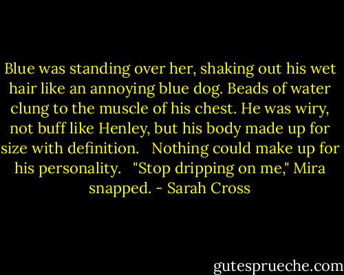 Blue was standing over her, shaking out his wet hair like an annoying blue dog. Beads of water clung to the muscle of his chest. He was wiry, not buff like Henley, but his body made up for size with definition. <br /><br />Nothing could make up for his personality. <br /><br />"Stop dripping on me," Mira snapped. - Sarah Cross