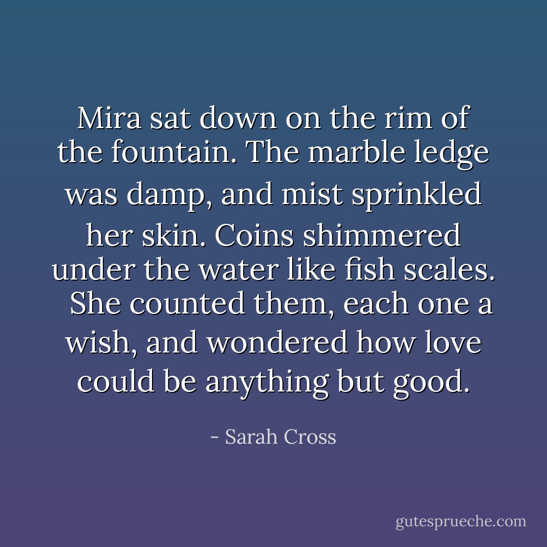 Mira sat down on the rim of the fountain. The marble ledge was damp, and mist sprinkled her skin. Coins shimmered under the water like fish scales. <br /><br />She counted them, each one a wish, and wondered how love could be anything but good. - Sarah Cross