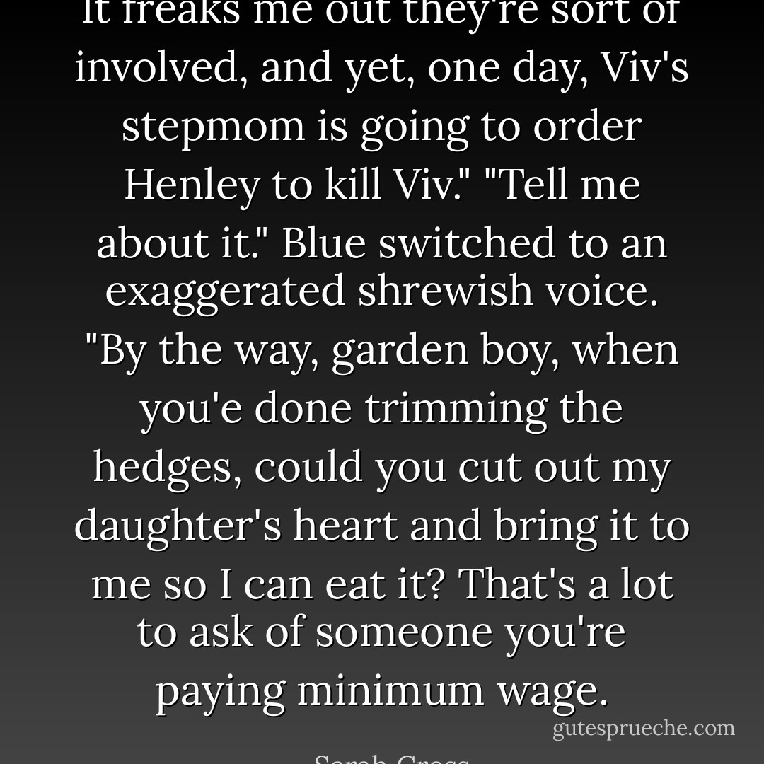 It freaks me out they're sort of involved, and yet, one day, Viv's stepmom is going to order Henley to kill Viv."<br />"Tell me about it." Blue switched to an exaggerated shrewish voice. "<i>By the way, garden boy, when you'e done trimming the hedges, could you cut out my daughter's heart and bring it to me so I can eat it</i>? That's a lot to ask of someone you're paying minimum wage. - Sarah Cross
