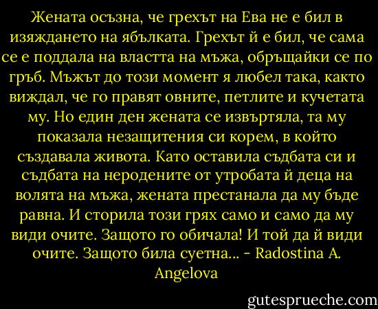 Жената осъзна, че грехът на Ева не е бил в изяждането на ябълката. Грехът й е бил, че сама се е поддала на властта на мъжа, обръщайки се по гръб.<br />Мъжът до този момент я любел така, както виждал, че го правят овните, петлите и кучетата му. Но един ден жената се извъртяла, та му показала незащитения си корем, в който създавала живота. Като оставила съдбата си и съдбата на неродените от утробата й деца на волята на мъжа, жената престанала да му бъде равна.<br />И сторила този грях само и само да му види очите. Защото го обичала! И той да й види очите. Защото била суетна... - Radostina A. Angelova