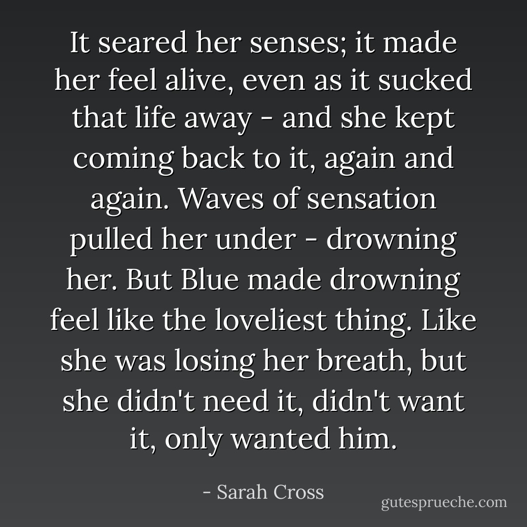 It seared her senses; it made her feel alive, even as it sucked that life away - and she kept coming back to it, again and again. Waves of sensation pulled her under - drowning her. But Blue made drowning feel like the loveliest thing. Like she was losing her breath, but she didn't need it, didn't want it, only wanted him. - Sarah Cross