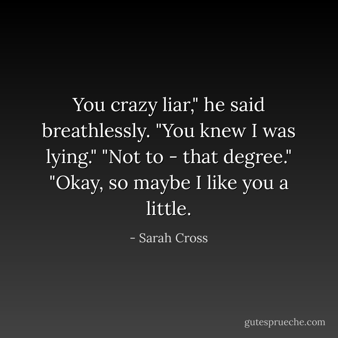 You crazy liar," he said breathlessly.<br />"You knew I was lying."<br />"Not to - that degree."<br />"Okay, so maybe I like you a little. - Sarah Cross