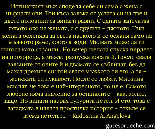 Истинският мъж споделя себе си само с жена с цъфнали очи. Той къса залъка от устата си на две и двете половини са винаги равни. С едната запечатва лявото око на жената, а с другата – дясното. Така жената ослепява за света наоколо и се осланя само на мъжкото рамо, което я води. Мълвата може да ги жигоса като странни...Но вечер жената спуска пердето на прозореца, а мъжът разпуска косата й. После сваля залъците от очите й и двамата се събличат, без да махат дрехите си: той сваля мъжкото си его, а тя – женската си лукавост. После се любят. Мнозина мислят, че това е най-нтересното, но не е. Самото любене няма значение за останалите – как, колко, защо. Но винаги накрая кукурига петел. И ето, това е загадката в цялата простичка история – откъде се взема петелът... - Radostina A. Angelova