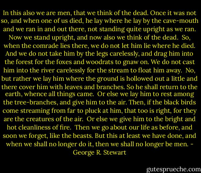 In this also we are men, that we think of the dead. Once it was not so, and when one of us died, he lay where he lay by the cave-mouth and we ran in and out there, not standing quite upright as we ran. Now we stand upright, and now also we think of the dead.<br /><br />So, when the comrade lies there, we do not let him lie where he died. And we do not take him by the legs carelessly, and drag him into the forest for the foxes and woodrats to gnaw on. We do not cast him into the river carelessly for the stream to float him away.<br /><br />No, but rather we lay him where the ground is hollowed out a little and there cover him with leaves and branches. So he shall return to the earth, whence all things came.<br /><br />Or else we lay him to rest among the tree-branches, and give him to the air. Then, if the black birds come streaming from far to pluck at him, that too is right, for they are the creatures of the air.<br /><br />Or else we give him to the bright and hot cleanliness of fire.<br /><br />Then we go about our life as before, and soon we forget, like the beasts. But this at least we have done, and when we shall no longer do it, then we shall no longer be men. - George R. Stewart