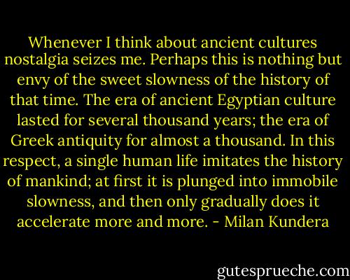 Whenever I think about ancient cultures nostalgia seizes me. Perhaps this is nothing but envy of the sweet slowness of the history of that time. The era of ancient Egyptian culture lasted for several thousand years; the era of Greek antiquity for almost a thousand. In this respect, a single human life imitates the history of mankind; at first it is plunged into immobile slowness, and then only gradually does it accelerate more and more. - Milan Kundera