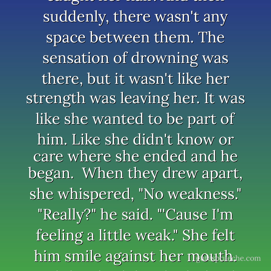 He kissed her lightly on the nose, and she laughed. Blue eyed her with faux seriousness. "How was that? Any weakness?"<br />"No. But I don't think there would have been anyway."<br /><br />"Well, then, how about this?" His lips brushed hers, his mouth teasing her lower lip, and her eyes closed and she shivered as his fingers caught her hair. And then suddenly, there wasn't any space between them. The sensation of drowning was there, but it wasn't like her strength was leaving her. It was like she wanted to be part of him. Like she didn't know or care where she ended and he began.<br /><br />When they drew apart, she whispered, "No weakness."<br />"Really?" he said. "'Cause I'm feeling a little weak." She felt him smile against her mouth. And they both laughed, shook with it. Their faces were too close, noses and cheeks pressed awkwardly together, but neither one of them moved. She tightened her arms around him, and he held her just as tightly. His breath murmured against her cheek.<br /><br />"You're safe with me, Mira. And I'm safe with you. - Sarah Cross