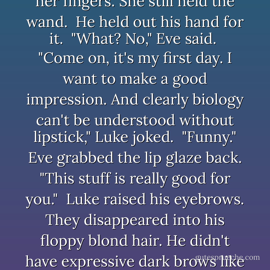Eve returned to her lip-gloss application. "Biology. Ms Whittier," she said, not bothering to look at Luke.<br /><br />"Cool. Me too. Can I borrow that?" He reached around her and plucked her lip glaze out of her fingers. She still held the wand.<br /><br />He held out his hand for it.<br /><br />"What? No," Eve said.<br /><br />"Come on, it's my first day. I want to make a good impression. And clearly biology can't be understood without lipstick," Luke joked.<br /><br />"Funny." Eve grabbed the lip glaze back. "This stuff is really good for you."<br /><br />Luke raised his eyebrows. They disappeared into his floppy blond hair. He didn't have expressive dark brows like Mal.<br /><br />"It has green tea antioxidants," Eve continued. "And macadamia extract and aloe vera for healing."<br /><br />"Oh. That's different then," Luke said. "Carry on. - Amy Meredith