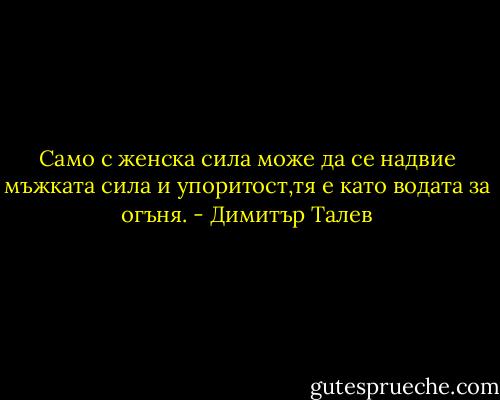 Само с женска сила може да се надвие мъжката сила и упоритост,тя е като водата за огъня. - Димитър Талев