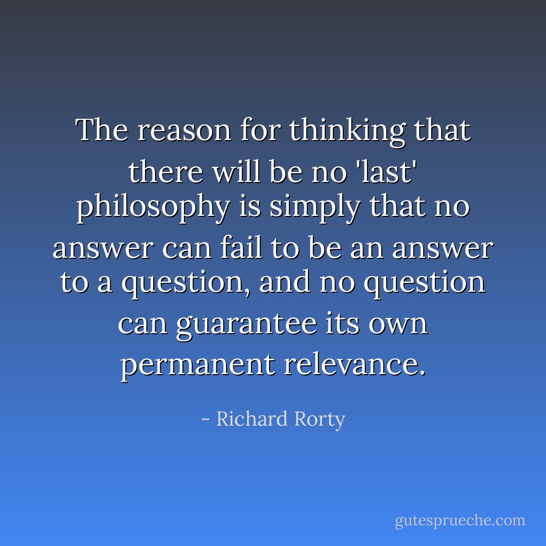 The reason for thinking that there will be no 'last' philosophy is simply that no answer can fail to be an answer to a question, and no question can guarantee its own permanent relevance. - Richard Rorty