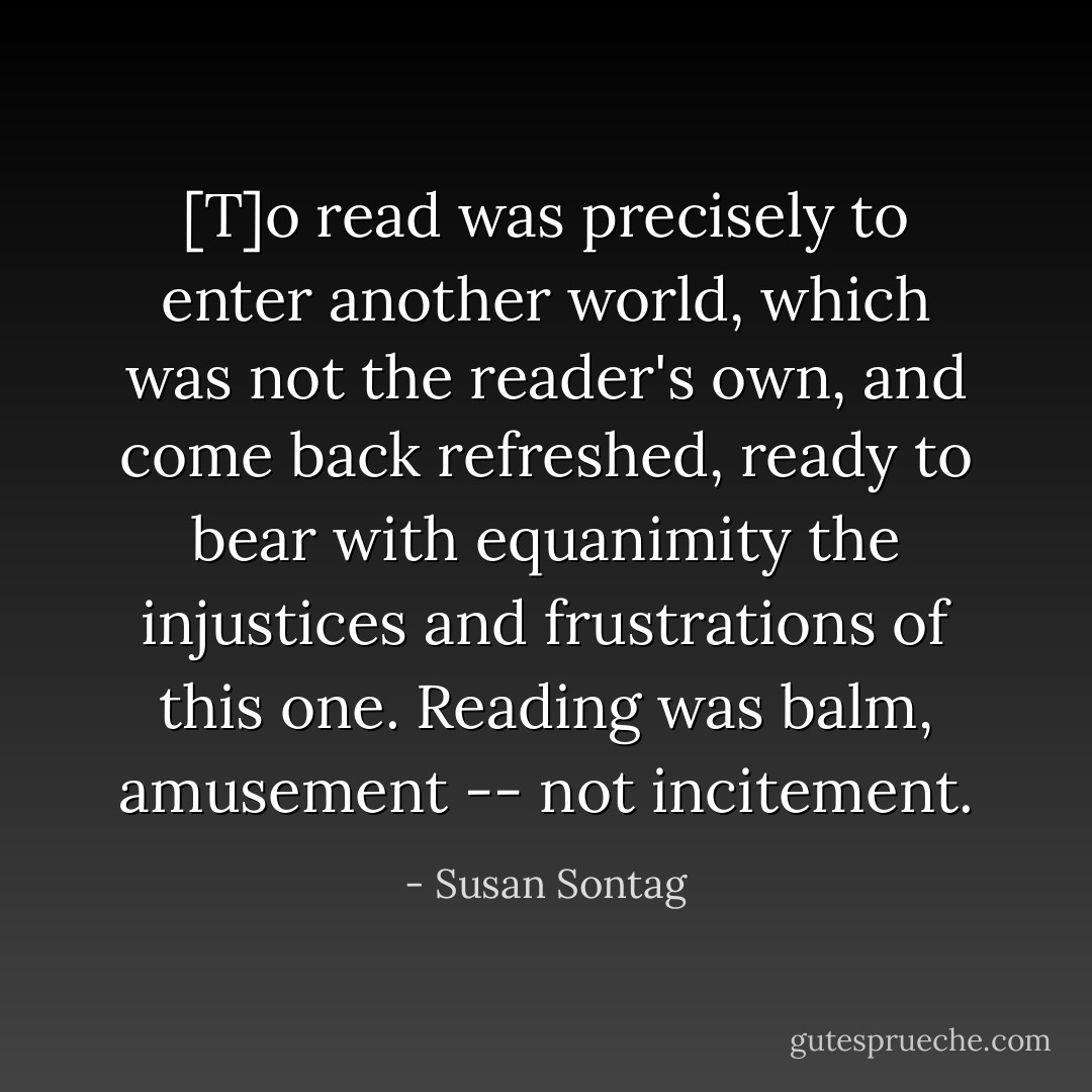 [T]o read was precisely to enter another world, which was not the reader's own, and come back refreshed, ready to bear with equanimity the injustices and frustrations of this one. Reading was balm, amusement -- not incitement. - Susan Sontag