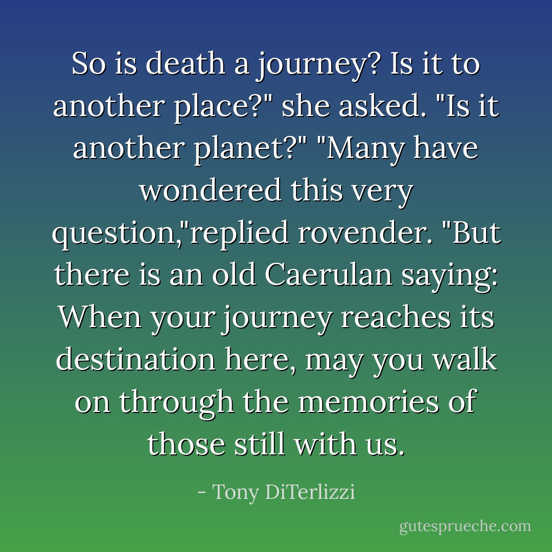 So is death a journey? Is it to another place?" she asked. "Is it another planet?"<br />"Many have wondered this very question,"replied rovender. "But there is an old Caerulan saying: When your journey reaches its destination here, may you walk on through the memories of those still with us. - Tony DiTerlizzi