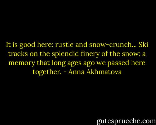 It is good here: rustle and snow-crunch...<br />Ski tracks on the splendid finery<br />of the snow; a memory<br />that long ages ago<br />we passed here together. - Anna Akhmatova