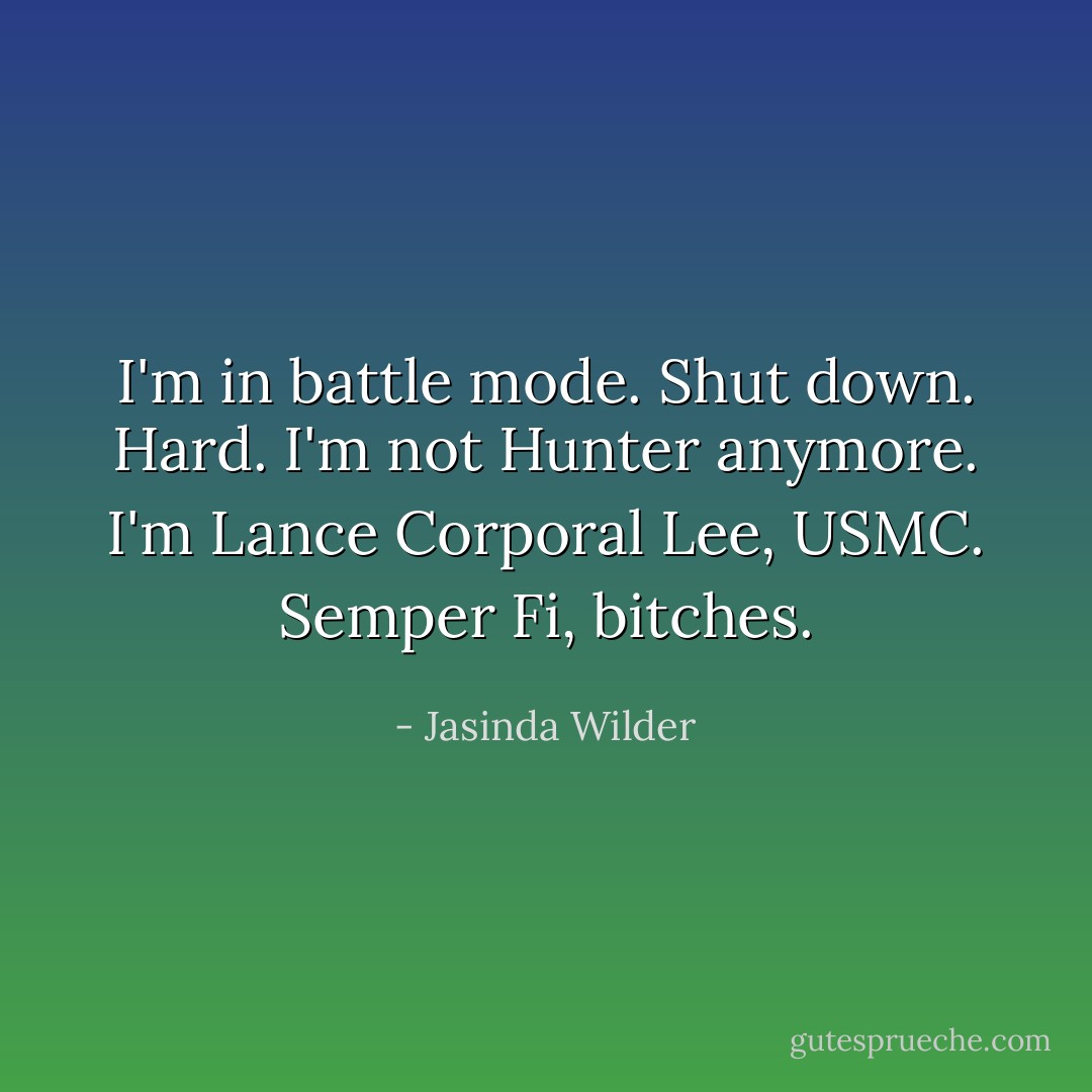 I'm in battle mode. Shut down. Hard. I'm not Hunter anymore. I'm Lance Corporal Lee, USMC. Semper Fi, bitches. - Jasinda Wilder