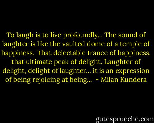 To laugh is to live profoundly... The sound of laughter is like the vaulted dome of a temple of happiness, "that delectable trance of happiness, that ultimate peak of delight. Laughter of delight, delight of laughter... it is an expression of being rejoicing at being...  - Milan Kundera