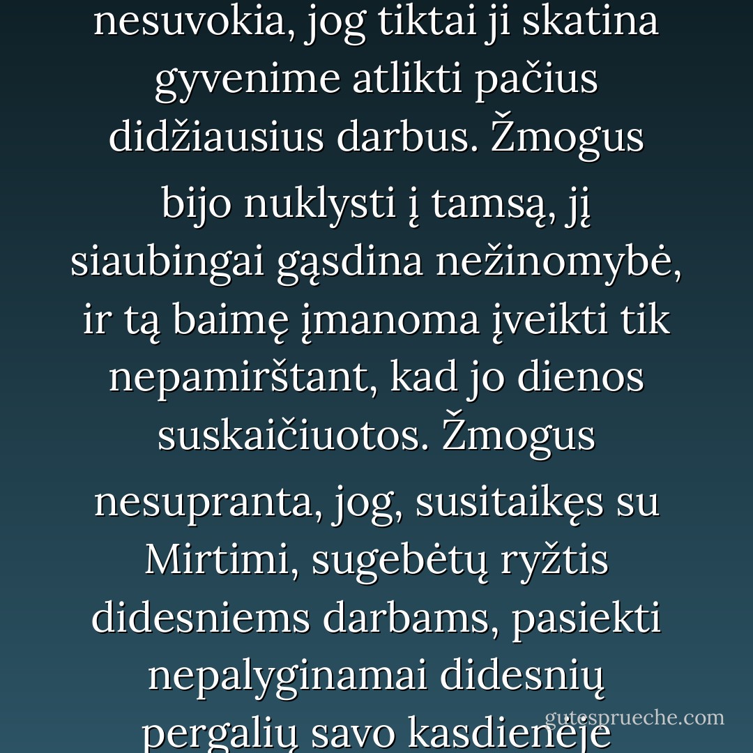 Žmogus silpnas, todėl visada bando nuo savęs nuslėpti didžiąją Mirties tiesą. Jis nesuvokia, jog tiktai ji skatina gyvenime atlikti pačius didžiausius darbus. Žmogus bijo nuklysti į tamsą, jį siaubingai gąsdina nežinomybė, ir tą baimę įmanoma įveikti tik nepamirštant, kad jo dienos suskaičiuotos. Žmogus nesupranta, jog, susitaikęs su Mirtimi, sugebėtų ryžtis didesniems darbams, pasiekti nepalyginamai didesnių pergalių savo kasdienėje kovoje, nes neturi ko prarasti - Mirtis neišvengiama. - Paulo Coelho