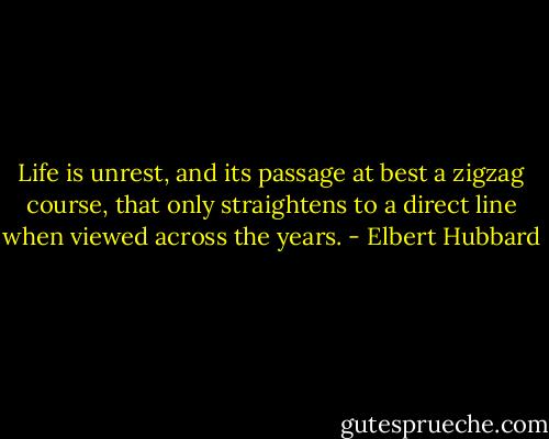 Life is unrest, and its passage at best a zigzag course, that only straightens to a direct line when viewed across the years. - Elbert Hubbard