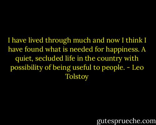 I have lived through much and now I think I have found what is needed for happiness. A quiet, secluded life in the country with possibility of being useful to people. - Leo Tolstoy