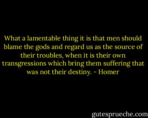 What a lamentable thing it is that men should blame the gods and regard us as the source of their troubles, when it is their own transgressions which bring them suffering that was not their destiny. - Homer