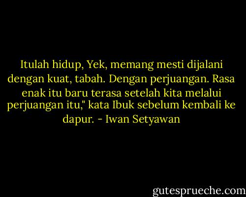 Itulah hidup, Yek, memang mesti dijalani dengan kuat, tabah. Dengan perjuangan. Rasa enak itu baru terasa setelah kita melalui perjuangan itu," kata Ibuk sebelum kembali ke dapur. - Iwan Setyawan