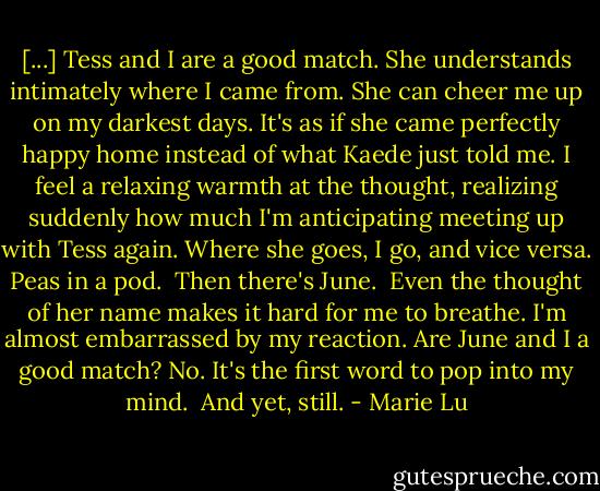 [...] Tess and I are a good match. She understands intimately where I came from. She can cheer me up on my darkest days. It's as if she came perfectly happy home instead of what Kaede just told me. I feel a relaxing warmth at the thought, realizing suddenly how much I'm anticipating meeting up with Tess again. Where she goes, I go, and vice versa. Peas in a pod.<br /><br />Then there's June.<br /><br />Even the thought of her name makes it hard for me to breathe. I'm almost embarrassed by my reaction. Are June and I a good match? No. It's the first word to pop into my mind.<br /><br />And yet, still. - Marie Lu