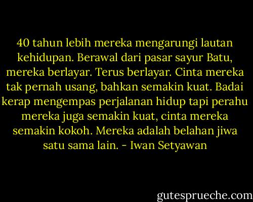 40 tahun lebih mereka mengarungi lautan kehidupan. Berawal dari pasar sayur Batu, mereka berlayar. Terus berlayar. Cinta mereka tak pernah usang, bahkan semakin kuat. Badai kerap mengempas perjalanan hidup tapi perahu mereka juga semakin kuat, cinta mereka semakin kokoh. Mereka adalah belahan jiwa satu sama lain. - Iwan Setyawan