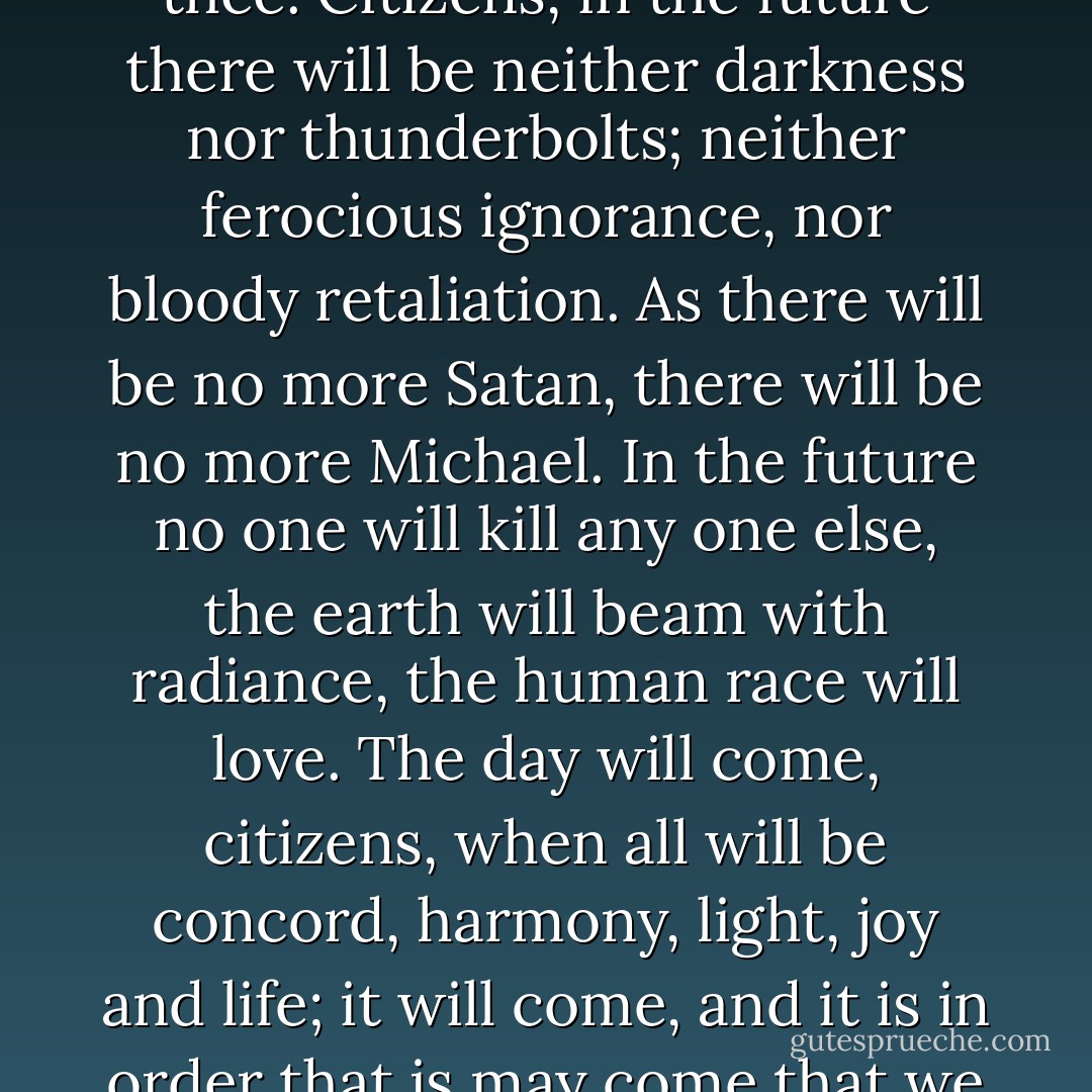 Love, the future is thine. Death, I make use of thee, but I hate thee. Citizens, in the future there will be neither darkness nor thunderbolts; neither ferocious ignorance, nor bloody retaliation. As there will be no more Satan, there will be no more Michael. In the future no one will kill any one else, the earth will beam with radiance, the human race will love. The day will come, citizens, when all will be concord, harmony, light, joy and life; it will come, and it is in order that is may come that we are about to die. - Victor Hugo