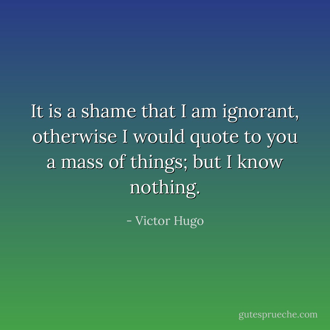 It is a shame that I am ignorant, otherwise I would quote to you a mass of things; but I know nothing. - Victor Hugo