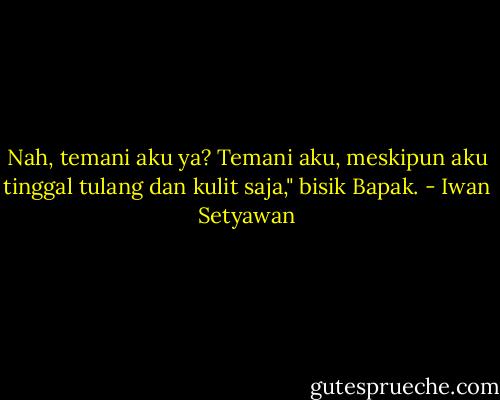 Nah, temani aku ya? Temani aku, meskipun aku tinggal tulang dan kulit saja," bisik Bapak. - Iwan Setyawan