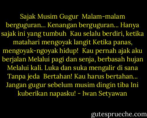 Sajak Musim Gugur<br /><br />Malam-malam berguguran...<br />Kenangan berguguran...<br />Hanya sajak ini yang tumbuh<br /><br />Kau selalu berdiri, ketika matahari mengoyak langit<br />Ketika panas, mengoyak-ngoyak hidup!<br /><br />Kau pernah ajak aku berjalan<br />Melalui pagi dan senja, berbasah hujan<br />Melalui kali. Luka dan suka mengalir di sana<br />Tanpa jeda<br /><br />Bertahan! Kau harus bertahan...<br />Jangan gugur sebelum musim dingin tiba<br />Ini kuberikan napasku! - Iwan Setyawan