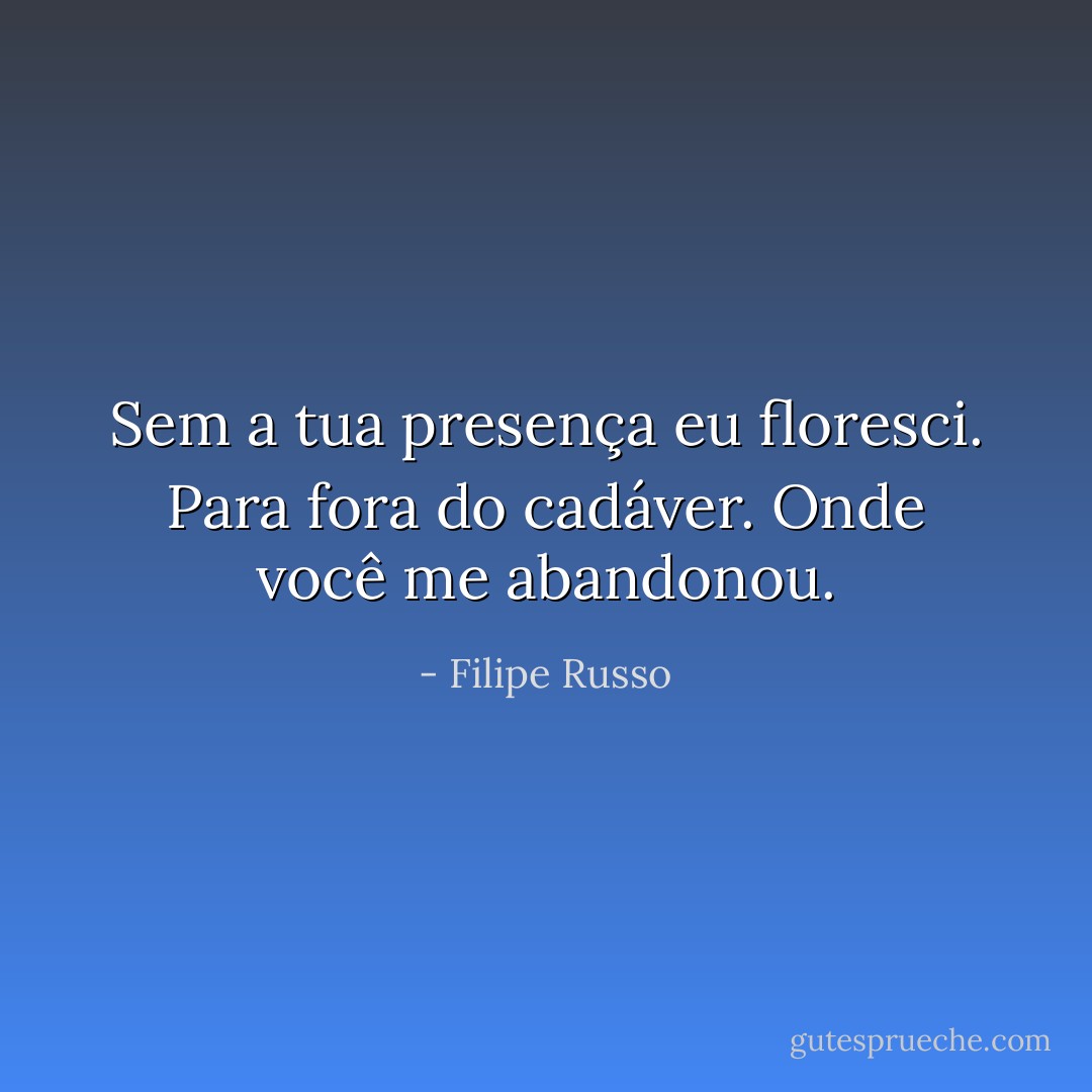Sem a tua presença eu floresci. Para fora do cadáver. Onde você me abandonou. - Filipe Russo