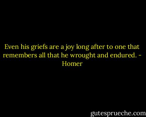 Even his griefs are a joy long after to one that remembers all that he wrought and endured. - Homer