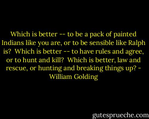 Which is better -- to be a pack of painted Indians like you are, or to be sensible like Ralph is?<br /><br />Which is better -- to have rules and agree, or to hunt and kill?<br /><br />Which is better, law and rescue, or hunting and breaking things up? - William Golding