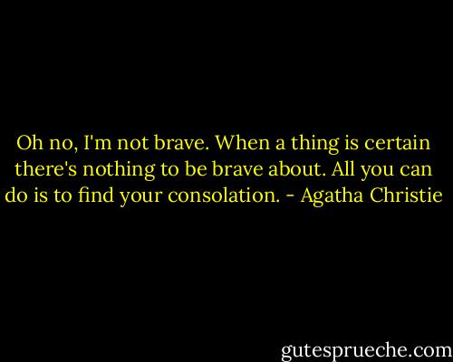 Oh no, I'm not brave. When a thing is certain there's nothing to be brave about. All you can do is to find your consolation. - Agatha Christie