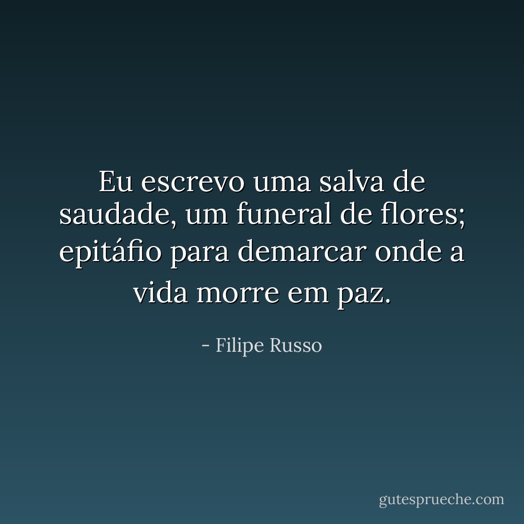 Eu escrevo uma salva de saudade, um funeral de flores; epitáfio para demarcar onde a vida morre em paz. - Filipe Russo