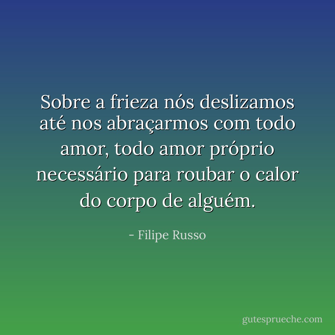 Sobre a frieza nós deslizamos até nos abraçarmos com todo amor, todo amor próprio necessário para roubar o calor do corpo de alguém. - Filipe Russo