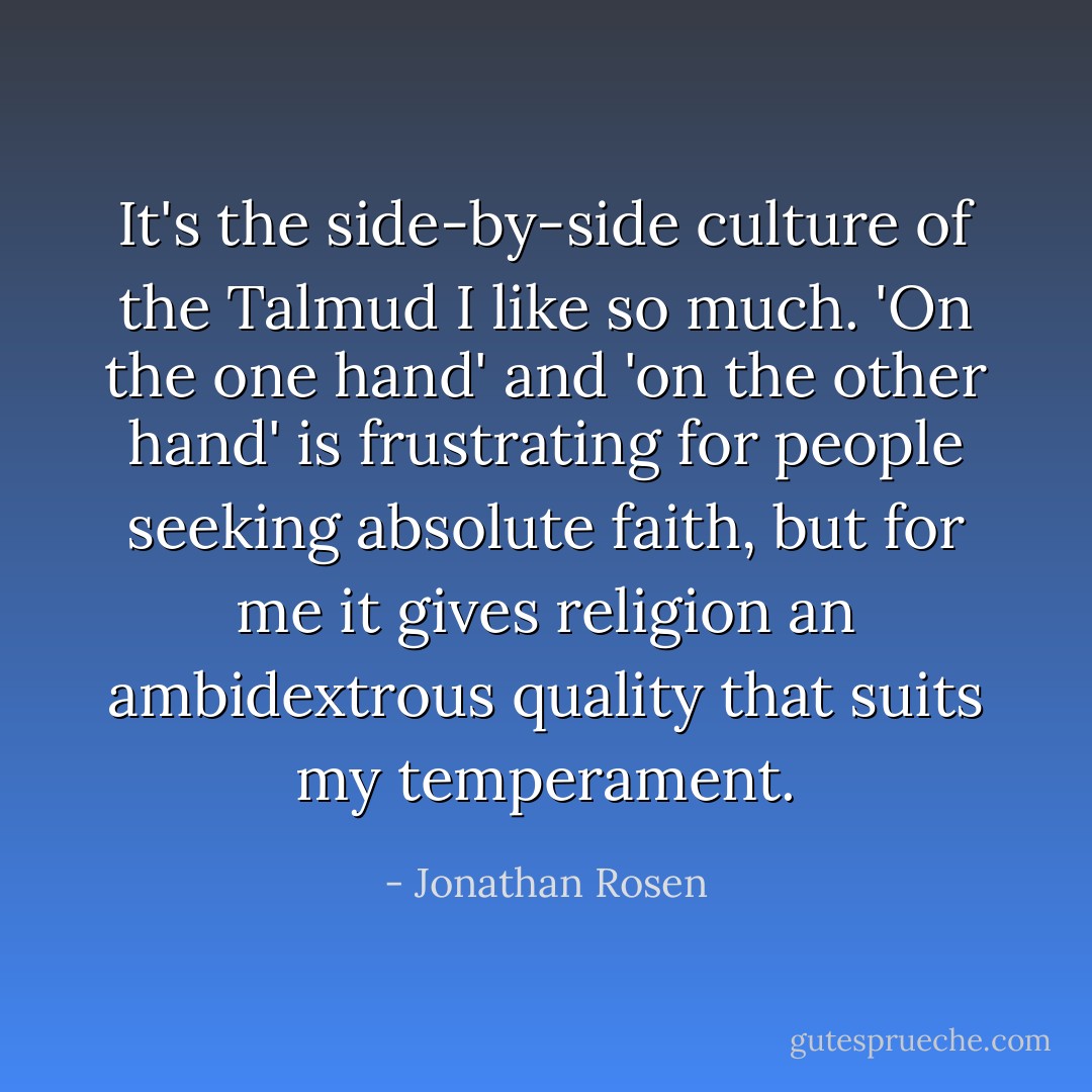 It's the side-by-side culture of the Talmud I like so much. 'On the one hand' and 'on the other hand' is frustrating for people seeking absolute faith, but for me it gives religion an ambidextrous quality that suits my temperament. - Jonathan Rosen