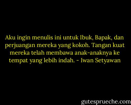 Aku ingin menulis ini untuk Ibuk, Bapak, dan perjuangan mereka yang kokoh. Tangan kuat mereka telah membawa anak-anaknya ke tempat yang lebih indah. - Iwan Setyawan