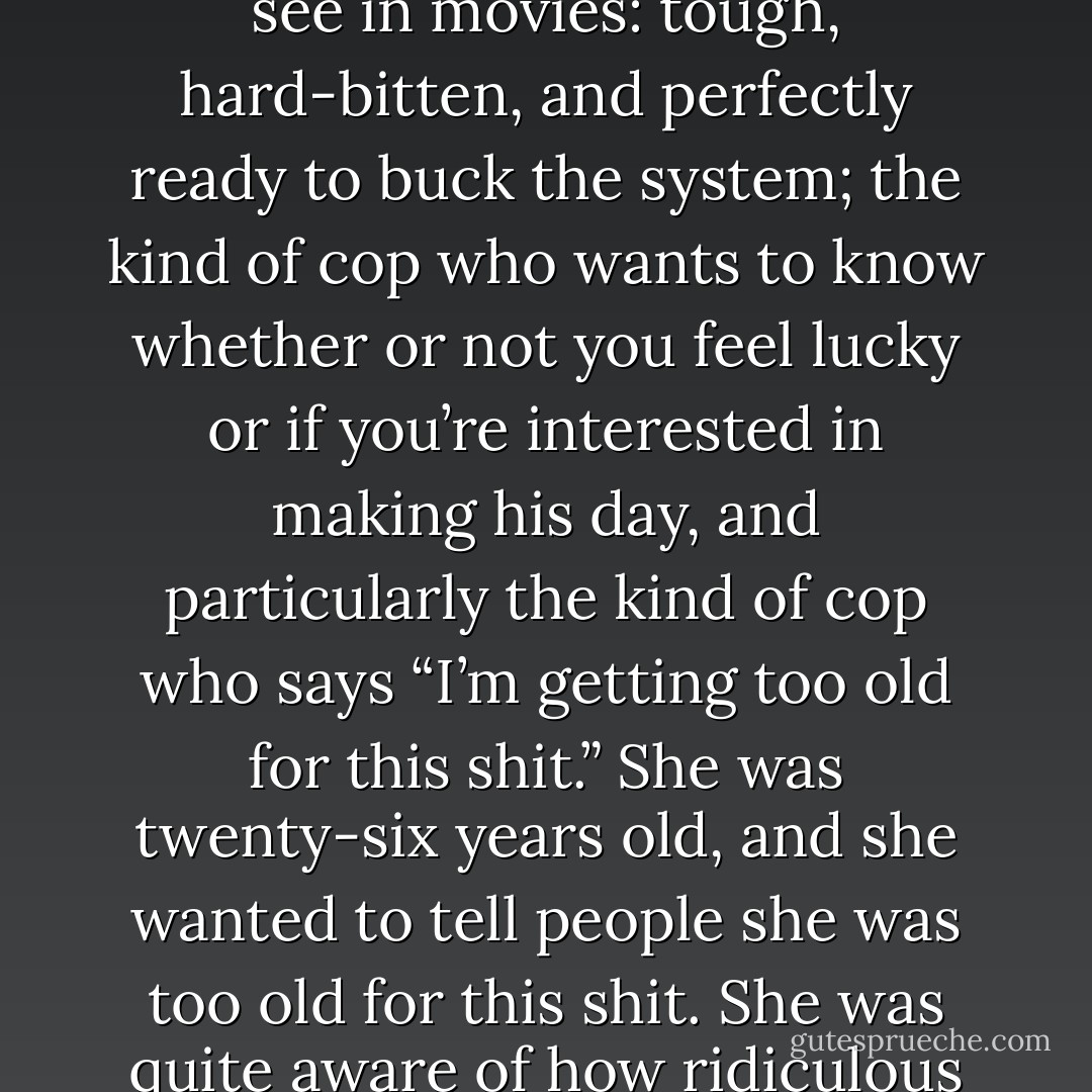Daisy was starting to feel like the kind of cop you only ever see in movies: tough, hard-bitten, and perfectly ready to buck the system; the kind of cop who wants to know whether or not you feel lucky or if you’re interested in making his day, and particularly the kind of cop who says “I’m getting too old for this shit.” She was twenty-six years old, and she wanted to tell people she was too old for this shit. She was quite aware of how ridiculous this was, thank you very much. - Neil Gaiman