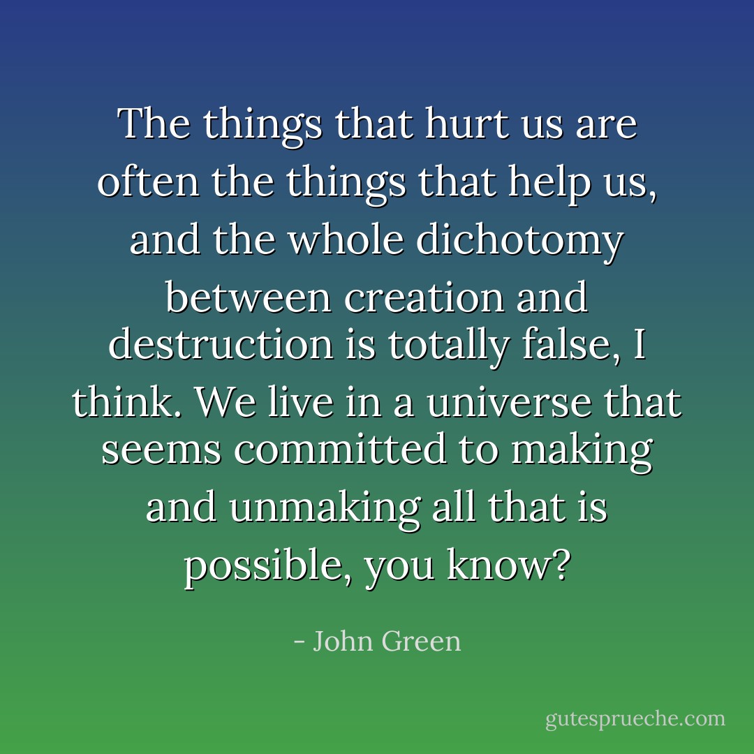 The things that hurt us are often the things that help us, and the whole dichotomy between creation and destruction is totally false, I think. We live in a universe that seems committed to making and unmaking all that is possible, you know? - John Green