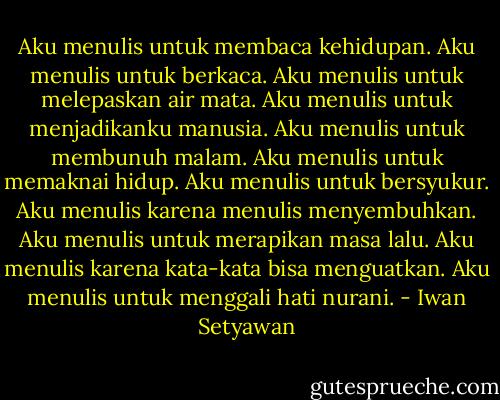 Aku menulis untuk membaca kehidupan. Aku menulis untuk berkaca. Aku menulis untuk melepaskan air mata. Aku menulis untuk menjadikanku manusia. Aku menulis untuk membunuh malam. Aku menulis untuk memaknai hidup. Aku menulis untuk bersyukur. Aku menulis karena menulis menyembuhkan. Aku menulis untuk merapikan masa lalu. Aku menulis karena kata-kata bisa menguatkan. Aku menulis untuk menggali hati nurani. - Iwan Setyawan