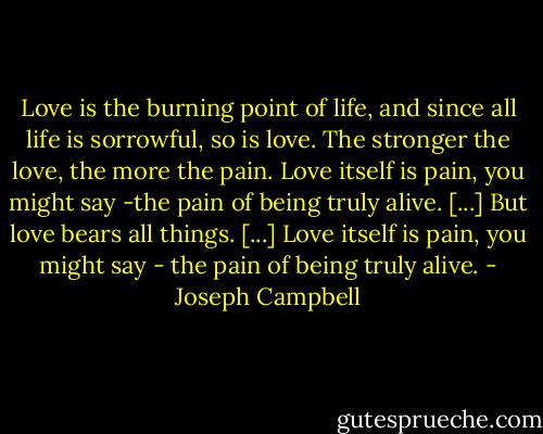 Love is the burning point of life, and since all life is sorrowful, so is love. The stronger the love, the more the pain. Love itself is pain, you might say -the pain of being truly alive. [...] But love bears all things. [...] Love itself is pain, you might say - the pain of being truly alive. - Joseph Campbell