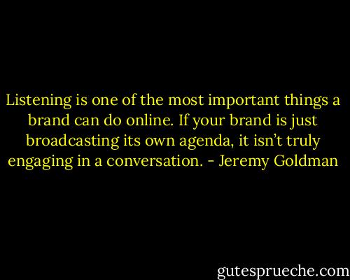 Listening is one of the most important things a brand can do online. If your brand is just broadcasting its own agenda, it isn’t truly engaging in a conversation. - Jeremy Goldman