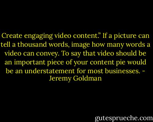Create engaging video content.” If a picture can tell a thousand words, image how many words a video can convey. To say that video should be an important piece of your content pie would be an understatement for most businesses. - Jeremy Goldman