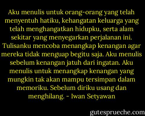 Aku menulis untuk orang-orang yang telah menyentuh hatiku, kehangatan keluarga yang telah menghangatkan hidupku, serta alam sekitar yang menyegarkan perjalanan ini. Tulisanku mencoba menangkap kenangan agar mereka tidak menguap begitu saja. Aku menulis sebelum kenangan jatuh dari ingatan. Aku menulis untuk menangkap kenangan yang mungkin tak akan mampu tersimpan dalam memoriku. Sebelum diriku usang dan menghilang. - Iwan Setyawan