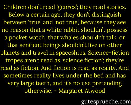 Children don’t read ‘genres’; they read stories. Below a certain age, they don’t distinguish between ‘true’ and ‘not true,’ because they see no reason that a white rabbit shouldn’t possess a pocket watch, that whales shouldn’t talk, or that sentient beings shouldn’t live on other planets and travel in spaceships. Science-fiction tropes aren’t read as ‘science fiction’; they’re read as fiction. And fiction is read as reality. And sometimes reality lives under the bed and has very large teeth, and it’s no use pretending otherwise. - Margaret Atwood