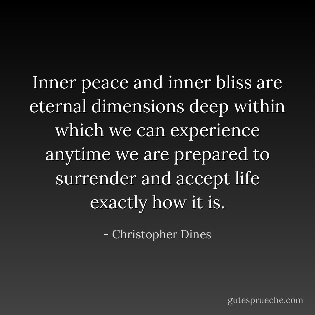 Inner peace and inner bliss are eternal dimensions deep within which we can experience anytime we are prepared to surrender and accept life exactly how it is. - Christopher Dines